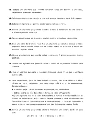 11. Elabore um algoritmo que          permita converter   Euros em    Escudos e vice-versa,
    dependendo da escolha do utilizador.


12. Elabore um algoritmo que permita aceitar e de seguida visualizar o nome de N pessoas.


13. Elabore um algoritmo que permita aceitar apenas valores positivos.


14. Elabore um algoritmo que permita encontrar o maior e menor valor de uma série de
    N números positivos fornecidos.


15. Faça um algoritmo que leia N números inteiros positivos e visualize o menor deles.


16. Dada uma série de N valores reais, faça um algoritmo que calcule e escreva a média
    aritmética destes valores, entretanto se a média obtida for maior que 8 deverá ser
    atribuída 10 para a média.


17. Elabore um algoritmo que permita efetuar a soma dos N primeiros números inteiros
    positivos.


18. Elabore um algoritmo que permita calcular a soma dos N primeiros números pares
    positivos.


19. Faça um algoritmo que repita a mensagem Introduza a Letra “a” até que se verifique a
    sua inserção.


20. Uma empresa tem, para um determinado funcionário, uma ficha contendo o nome,
    número de       horas trabalhadas num determinado mês e o nº de dependentes.
    Considerando que:

       A empresa paga 12 euros por hora e 40 euros por cada dependente.

       Sobre o salário são feito descontos de 8,5% para o INSS e 5% para IRS.
    Faça um algoritmo para ler o n ome do funcionário, o número de horas trabalhadas e o
    número de dependentes. Após a leitura, deverá processar a folha de vencimento do
    funcionário indicando (entre outros que ache convenientes): o n ome do funcionário, o
    salário bruto, os valores descontados para cada tipo de imposto e o salário líquido.


21. Elabore um algoritmo que permita calcular o fatorial de um número, tendo em conta
    que:
 