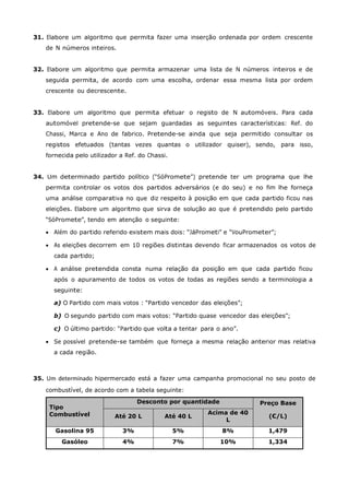 31. Elabore um algoritmo que permita fazer uma inserção ordenada por ordem crescente
   de N números inteiros.


32. Elabore um algoritmo que permita armazenar uma lista de N números inteiros e de
   seguida permita, de acordo com uma escolha, ordenar essa mesma lista por ordem
   crescente ou decrescente.


33. Elabore um algoritmo que permita efetuar o registo de N automóveis. Para cada
   automóvel pretende-se que sejam guardadas as seguintes características: Ref. do
   Chassi, Marca e Ano de fabrico. Pretende-se ainda que seja permitido consultar os
   registos efetuados (tantas vezes quantas o utilizador quiser), sendo, para isso,
   fornecida pelo utilizador a Ref. do Chassi.


34. Um determinado partido político (“SóPromete”) pretende ter um programa que lhe
   permita controlar os votos dos partidos adversários (e do seu) e no fim lhe forneça
   uma análise comparativa no que diz respeito à posição em que cada partido ficou nas
   eleições. Elabore um algoritmo que sirva de solução ao que é pretendido pelo partido
   “SóPromete”, tendo em atenção o seguinte:

    Além do partido referido existem mais dois: “JáPrometi” e “VouPrometer”;

    As eleições decorrem em 10 regiões distintas devendo ficar armazenados os votos de
      cada partido;

    A análise pretendida consta numa relação da posição em que cada partido ficou
      após o apuramento de todos os votos de todas as regiões sendo a terminologia a
      seguinte:

      a) O Partido com mais votos : “Partido vencedor das eleições”;

      b) O segundo partido com mais votos: “Partido quase vencedor das eleições”;

      c) O último partido: “Partido que volta a tentar para o ano”.

    Se possível pretende-se também que forneça a mesma relação anterior mas relativa
      a cada região.



35. Um determinado hipermercado está a fazer uma campanha promocional no seu posto de
   combustível, de acordo com a tabela seguinte:
                                   Desconto por quantidade             Preço Base
    Tipo
    Combustível                                         Acima de 40
                           Até 20 L         Até 40 L                      (€/L)
                                                             L
      Gasolina 95             3%                 5%          8%           1,479
        Gasóleo               4%                 7%          10%          1,334
 
