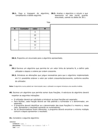 38.1. Faça a traçagem do algoritmo,                       38.2. Analise o algoritmo e simule o que
      completando a tabela seguinte.                             apareceria na tela (ecrã) quando
                                                                 executado, usando os dados de 38.1.


                                                      Tela


      N         Contador          valor           M
                                    4
                                   25
                                    -3
       6
                                   43
                                   12
                                    7




   38.3. Proponha um enunciado para o algoritmo apresentado.



39.
   39.1 Escreva um algoritmo que permita ler um vetor linha de tamanho N, a definir pelo
        utilizador e depois o ordene por ordem crescente.

   39.2. Introduza as alterações que julgue necessárias para que o algoritmo implementado
        em 5.1 possibilite ordenar o vetor por ordem crescente/decrescente, conforme escolha
        do utilizador.


Nota: O algoritmo nunca poderá ser interrompido caso o utilizador se engane introduza uma escolha inválida.



40. Escreva um algoritmo que permita somar duas fracções. A estrutura do algoritmo deverá
   respeitar as seguintes indicações:

    O utilizador deverá ser solicitado a introduzir as duas fracções em separado;
    Para facilitar, cada fracção deverá ser lida pedindo o numerador e o denominador, em
     separado;
    O programa deverá identificar se o denominador das duas fracções é o mesmo e, nesse
     caso, apresentar o resultado somando os numeradores;
    Se os denominadores forem diferentes, o programa deverá encontrar o mínimo múltiplo
     comum e depois apresentar o resultado.



41. Considere o seguinte algoritmo:

inicio
   inteiro num, i
   escrever “Introduza um número nN = “
   ler num
 