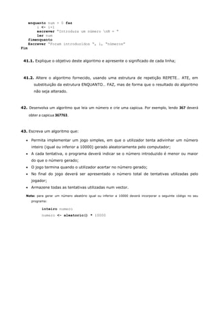 enquanto num > 0 faz
          i <- i+1
          escrever “Introduza um número nN = “
          ler num
      fimenquanto
      Escrever “Foram introduzidos “, i, “números”
Fim


 41.1. Explique o objetivo deste algoritmo e apresente o significado de cada linha;



 41.2. Altere o algoritmo fornecido, usando uma estrutura de repetição REPETE… ATE, em
         substituição da estrutura ENQUANTO… FAZ, mas de forma que o resultado do algoritmo
         não seja alterado.



42. Desenvolva um algoritmo que leia um número e crie uma capicua. Por exemplo, lendo 367 deverá

      obter a capicua 367763.


43. Escreva um algoritmo que:

   Permita implementar um jogo simples, em que o utilizador tenta adivinhar um número
       inteiro (igual ou inferior a 10000) gerado aleatoriamente pelo computador;
   A cada tentativa, o programa deverá indicar se o número introduzido é menor ou maior
       do que o número gerado;
   O jogo termina quando o utilizador acertar no número gerado;
   No final do jogo deverá ser apresentado o número total de tentativas utilizadas pelo
       jogador;
   Armazene todas as tentativas utilizadas num vector.

  Nota: para gerar um número aleatório igual ou inferior a 10000 deverá incorporar o seguinte código no seu
       programa:

             inteiro numero
             numero <- aleatorio() * 10000
 