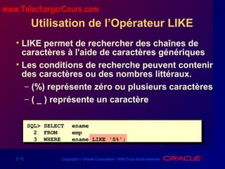 2-12 Copyright © Oracle Corporation, 1998.Tous droits réservés.
Utilisation de l’Opérateur LIKE
• LIKE permet de rechercher des chaînes de
caractères à l'aide de caractères génériques
• Les conditions de recherche peuvent contenir
des caractères ou des nombres littéraux.
– (%) représente zéro ou plusieurs caractères
– ( _ ) représente un caractère
SQL> SELECT ename
2 FROM emp
3 WHERE ename LIKE 'S%';
www.TelechargerCours.com
 