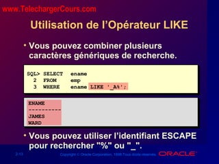 2-13 Copyright © Oracle Corporation, 1998.Tous droits réservés.
Utilisation de l’Opérateur LIKE
• Vous pouvez combiner plusieurs
caractères génériques de recherche.
• Vous pouvez utiliser l’identifiant ESCAPE
pour rechercher "%" ou "_".
SQL> SELECT ename
2 FROM emp
3 WHERE ename LIKE '_A%';
ENAME
----------
JAMES
WARD
www.TelechargerCours.com
 