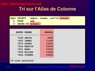 2-24 Copyright © Oracle Corporation, 1998.Tous droits réservés.
Tri sur l’Alias de Colonne
SQL> SELECT empno, ename, sal*12 annsal
2 FROM emp
3 ORDER BY annsal;
EMPNO ENAME ANNSAL
--------- ---------- ---------
7369 SMITH 9600
7900 JAMES 11400
7876 ADAMS 13200
7654 MARTIN 15000
7521 WARD 15000
7934 MILLER 15600
7844 TURNER 18000
...
14 rows selected.
www.TelechargerCours.com
 