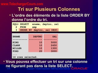 2-25 Copyright © Oracle Corporation, 1998.Tous droits réservés.
Tri sur Plusieurs Colonnes
• L’ordre des éléments de la liste ORDER BY
donne l’ordre du tri.
• Vous pouvez effectuer un tri sur une colonne
ne figurant pas dans la liste SELECT.
SQL> SELECT ename, deptno, sal
2 FROM emp
3 ORDER BY deptno, sal DESC;
ENAME DEPTNO SAL
---------- --------- ---------
KING 10 5000
CLARK 10 2450
MILLER 10 1300
FORD 20 3000
...
14 rows selected.
www.TelechargerCours.com
 