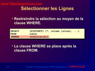 2-4 Copyright © Oracle Corporation, 1998.Tous droits réservés.
Sélectionner les Lignes
• Restreindre la sélection au moyen de la
clause WHERE.
• La clause WHERE se place après la
clause FROM.
SELECT [DISTINCT] {*, column [alias], ...}
FROM table
[WHERE condition(s)];
www.TelechargerCours.com
 