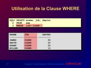 2-5 Copyright © Oracle Corporation, 1998.Tous droits réservés.
Utilisation de la Clause WHERE
SQL> SELECT ename, job, deptno
2 FROM emp
3 WHERE job='CLERK';
ENAME JOB DEPTNO
---------- --------- ---------
JAMES CLERK 30
SMITH CLERK 20
ADAMS CLERK 20
MILLER CLERK 10
 