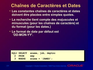2-6 Copyright © Oracle Corporation, 1998.Tous droits réservés.
Chaînes de Caractères et Dates
• Les constantes chaînes de caractères et dates
doivent être placées entre simples quotes.
• La recherche tient compte des majuscules et
minuscules (pour les chaînes de caractère) et
du format (pour les dates.)
• Le format de date par défaut est
'DD-MON-YY'.
SQL> SELECT ename, job, deptno
2 FROM emp
3 WHERE ename = 'JAMES';
SQL> SELECT ename, job, deptno
2 FROM emp
3 WHERE ename = 'JAMES';
 