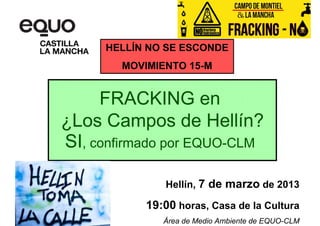 HELLÍN NO SE ESCONDE
        MOVIMIENTO 15-M


     FRACKING en
¿Los Campos de Hellín?
SI, confirmado por EQUO-CLM

               Hellín, 7 de marzo de 2013

            19:00 horas, Casa de la Cultura
               Área de Medio Ambiente de EQUO-CLM
 