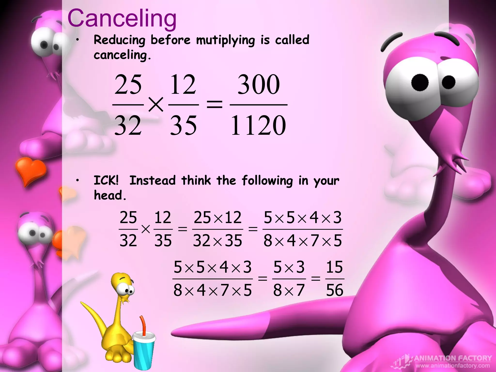 Canceling
•   Reducing before mutiplying is called
    canceling.

       25 12 300
         × =
       32 35 1120
•   ICK! Instead think the following in your
    head.
        25 12 25 × 12 5 × 5 × 4 × 3
          ×  =       =
        32 35 32 × 35 8 × 4 × 7 × 5
                 5 × 5 × 4 × 3 5 × 3 15
                              =     =
                 8 × 4 × 7 × 5 8 × 7 56
 