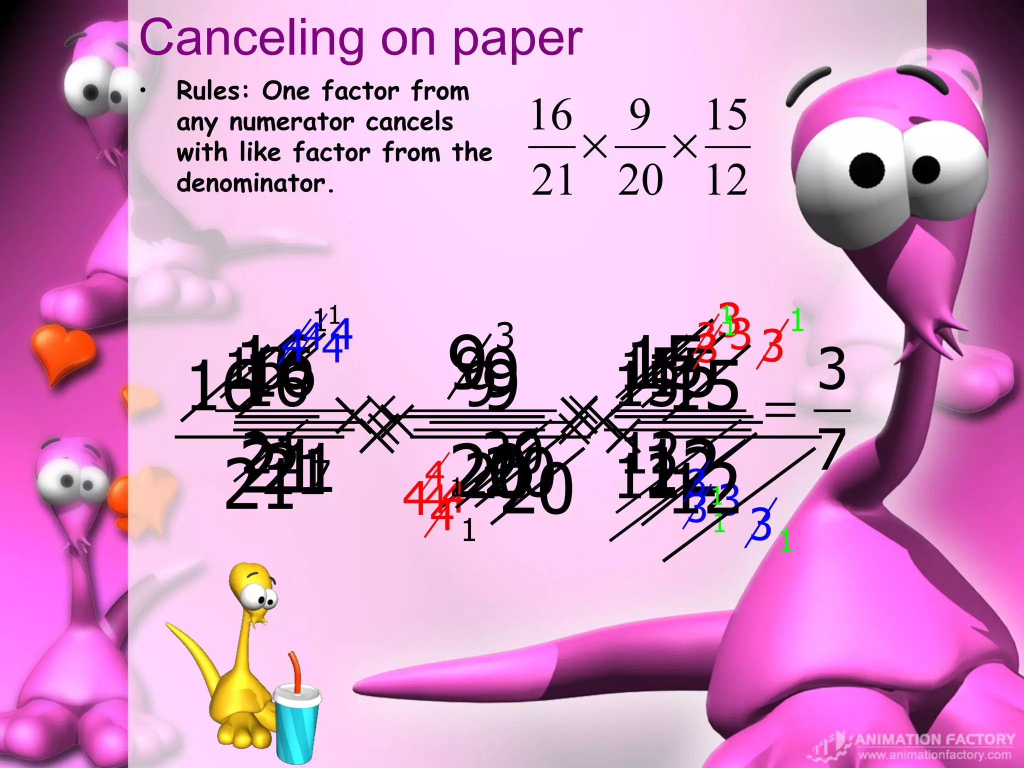 Canceling on paper
•   Rules: One factor from
    any numerator cancels           16 9 15
    with like factor from the         × ×
    denominator.                    21 20 12

              11
              4                            3
                                           1
                                          313       1
            444                 3
     16 × 99 × 1515 = 3
      16 × 99 × 15
      16
     16
    16         9     15
                      15
                                          3     3

      21 7 × 4 20 ××12
           ××       ×    7
      21
       21
       21
       21       20 12
              20 12 3
              120
                     444        20      12 3
                                          3
                                          1
                                         31
                      4   1                     1
 
