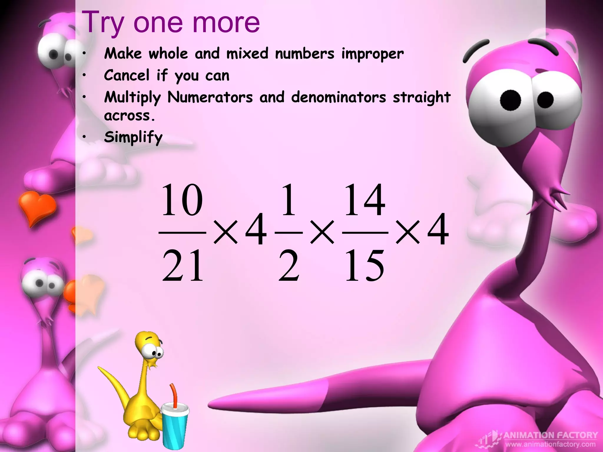 Try one more
•   Make whole and mixed numbers improper
•   Cancel if you can
•   Multiply Numerators and denominators straight
    across.
•   Simplify



          10   1 14
             ×4 × ×4
          21 2 15
 