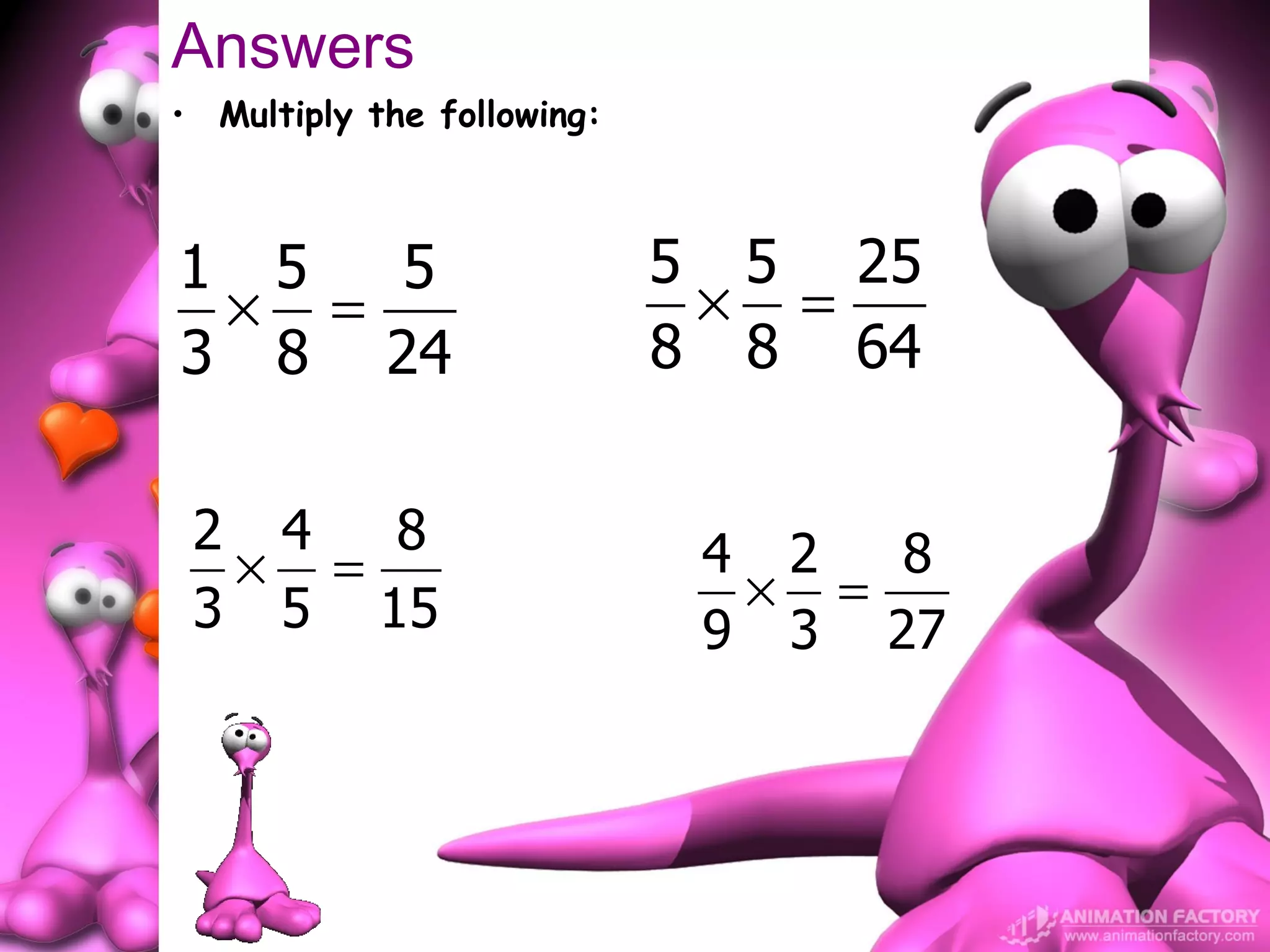 Answers
• Multiply the following:



1 5  5                      5 5 25
 × =                         × =
3 8 24                      8 8 64


 2 4  8                      4 2  8
  × =                         × =
 3 5 15                      9 3 27
 