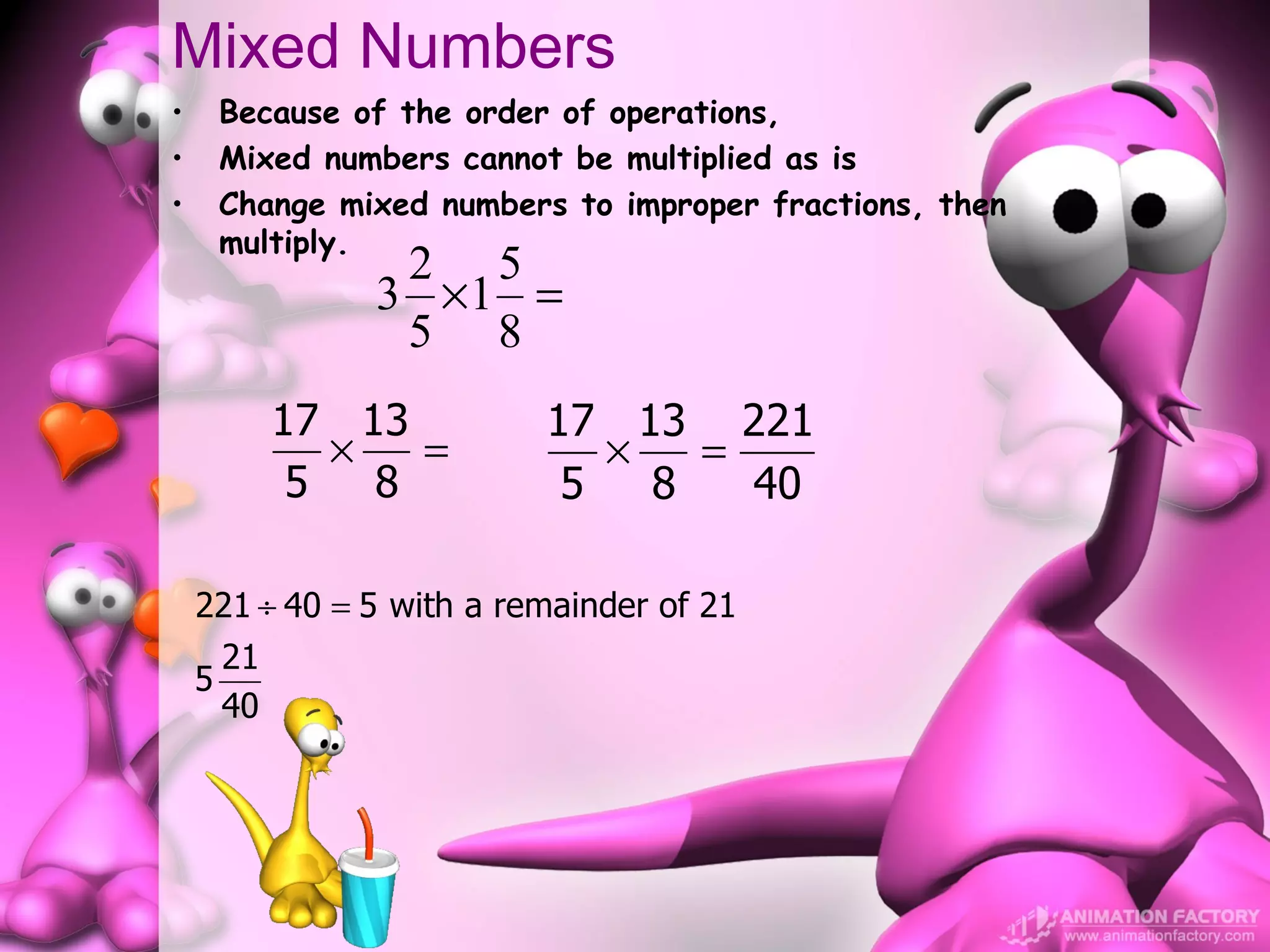 Mixed Numbers
•       Because of the order of operations,
•       Mixed numbers cannot be multiplied as is
•       Change mixed numbers to improper fractions, then
        multiply.
                  2 5
                 3 ×1 =
                  5 8
             17 13         17 13 221
                ×   =         ×   =
              5   8         5   8   40

    221 ÷ 40 = 5 with a remainder of 21
        21
    5
        40
 