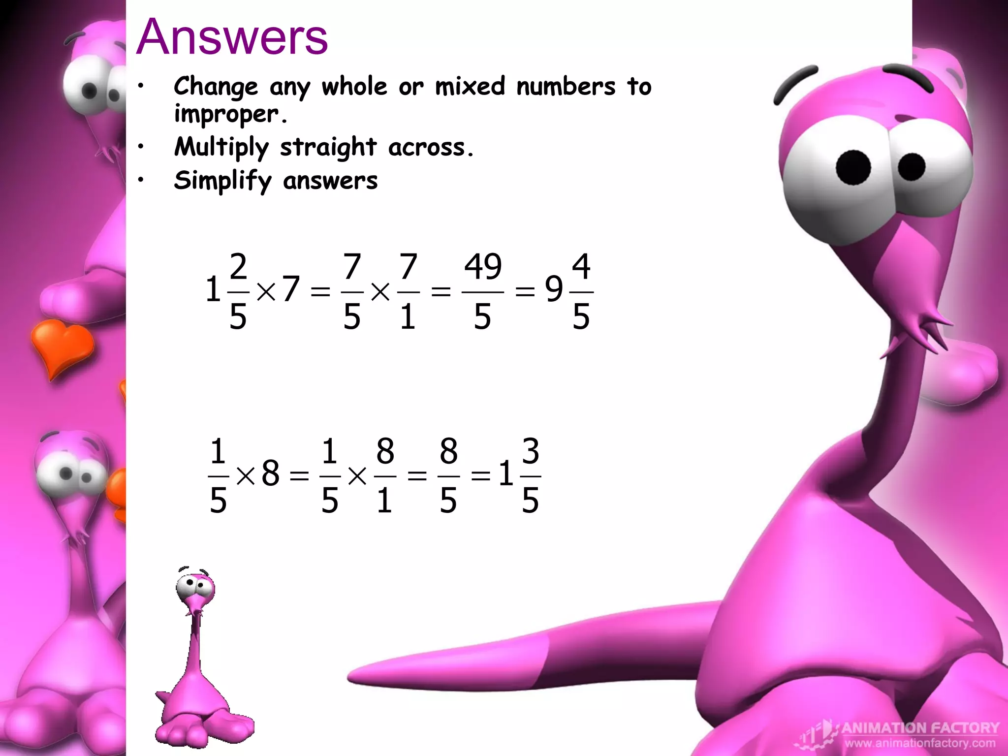 Answers
•   Change any whole or mixed numbers to
    improper.
•   Multiply straight across.
•   Simplify answers


       2    7 7 49    4
      1 ×7 = × =   =9
       5    5 1  5    5


      1     1 8 8   3
        ×8 = × = =1
      5     5 1 5   5
 
