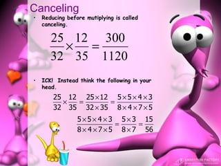 Canceling
•   Reducing before mutiplying is called
    canceling.

       25 12 300
         × =
       32 35 1120
•   ICK! Instead think the following in your
    head.
        25 12 25 × 12 5 × 5 × 4 × 3
          ×  =       =
        32 35 32 × 35 8 × 4 × 7 × 5
                 5 × 5 × 4 × 3 5 × 3 15
                              =     =
                 8 × 4 × 7 × 5 8 × 7 56
 