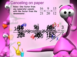 Canceling on paper
•   Rules: One factor from
    any numerator cancels           16 9 15
    with like factor from the         × ×
    denominator.                    21 20 12

              11
              4                            3
                                           1
                                          313       1
            444                 3
     16 × 99 × 1515 = 3
      16 × 99 × 15
      16
     16
    16         9     15
                      15
                                          3     3

      21 7 × 4 20 ××12
           ××       ×    7
      21
       21
       21
       21       20 12
              20 12 3
              120
                     444        20      12 3
                                          3
                                          1
                                         31
                      4   1                     1
 