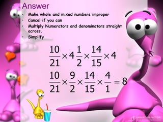 Answer
•   Make whole and mixed numbers improper
•   Cancel if you can
•   Multiply Numerators and denominators straight
    across.
•   Simplify


              10   1 14
                 ×4 ×   ×4
              21   2 15
              10 9 14 4
                 × ×  × =8
              21 2 15 1
 