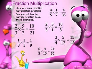 Fraction Multiplication
•   Here are some fraction
    multiplication problems    4 1  4
•   Can you tell how to
                                × =
    multiply fraction from
                               5 7 35
    these examples?


    2 5 10                    2 5 10
                               × =
     × =                      3 1  3
    3 7 21
                                  3 5 15
     1 1 1                         ×  =
      × =                         4 12 48
     3 3 9
                       6 4   24
                        ×  =
                       5 10 50
 