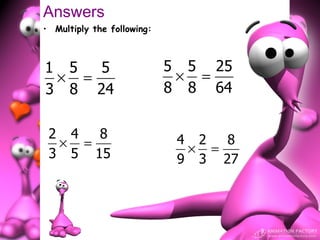Answers
• Multiply the following:



1 5  5                      5 5 25
 × =                         × =
3 8 24                      8 8 64


 2 4  8                      4 2  8
  × =                         × =
 3 5 15                      9 3 27
 