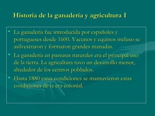 Historia de la ganadería y agriculturaHistoria de la ganadería y agricultura II
• La ganaderia fue introducida por españoles yLa ganaderia fue introducida por españoles y
portugueses desde 1600. Vacunos y equinos incluso seportugueses desde 1600. Vacunos y equinos incluso se
asilvestraron y formaron grandes manadas.asilvestraron y formaron grandes manadas.
• La ganadería en pasturas naturales era el principal usoLa ganadería en pasturas naturales era el principal uso
de la tierra. La agricultura tuvo un desarrollo menor,de la tierra. La agricultura tuvo un desarrollo menor,
alrededor de los centros poblados.alrededor de los centros poblados.
• Hasta 1880 estas condiciones se mantuvieron estasHasta 1880 estas condiciones se mantuvieron estas
condiciones de la era colonial.condiciones de la era colonial.
 