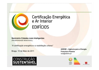 Seminário Cidades mais Inteligentes
(PROSPERIDADE RENOVÁVEL)


“A certificação energética e a reabilitação urbana”
                                                      ADENE – Agência para a Energia
Braga, 10 de Maio de 2011                             Francisco Passos
                                                      sce@adene.pt
 