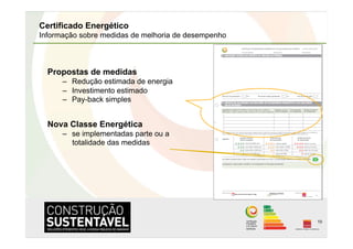 Certificado Energético
Informação sobre medidas de melhoria de desempenho



  Propostas de medidas
      –  Redução estimada de energia
      –  Investimento estimado
      –  Pay-back simples


  Nova Classe Energética
      –  se implementadas parte ou a
         totalidade das medidas




                                                     10
 