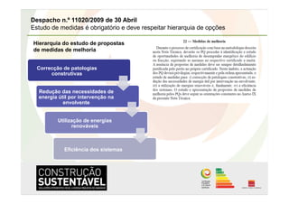 Despacho n.º 11020/2009 de 30 Abril
Estudo de medidas é obrigatório e deve respeitar hierarquia de opções

Hierarquia do estudo de propostas
de medidas de melhoria


  Correcção de patologias
       construtivas


  Redução das necessidades de
  energia útil por intervenção na
            envolvente


          Utilização de energias
                renováveis



            Eficiência dos sistemas
 