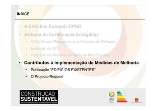 ÍNDICE


•  A Directiva Europeia EPBD
•  Sistema de Certificação Energética
    •  O Certificado Energético e as Medidas de Melhoria
    •  Evolução do SCE
    •  Potencial de Medidas de Melhoria Identificadas

•  Contributos à implementação de Medidas de Melhoria
    •  Publicação “EDIFÍCIOS EXISTENTES”
    •  O Projecto Request
 