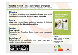 Medidas de melhoria na certificação energética
Uma ferramenta que promove a eficiência energética nos edifícios

Objectivo
Criação de um documento de apoio técnico e de auxílio
à análise do potencial de medidas de melhoria.

Suporte
Integração no modelo de análise de Medidas de Melhoria
constantes no Certificado Energético.

Estrutura
Onde intervir?
Tipificação das Soluções Construtivas e sua Importância
Energética
                                                                   Autores
Como intervir?                                                     Vasco Peixoto de Freitas,
Define níveis de qualidade com base nos valores                    Ana Guimarães,
                                                                   Cláudia Ferreira,
regulamentares de referência.                                      Sandro Alves
 