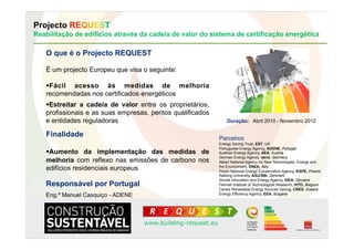 Projecto REQUEST
Reabilitação de edifícios através da cadeia de valor do sistema de certificação energética

   O que é o Projecto REQUEST

   É um projecto Europeu que visa o seguinte:

     ácil acesso às medidas de melhoria
    F
   recomendadas nos certificados energéticos
     streitar a cadeia de valor entre os proprietários,
    E
   profissionais e as suas empresas, peritos qualificados
   e entidades reguladoras                                       Duração: Abril 2010 - Novembro 2012

   Finalidade                                                Parceiros
                                                             Energy Saving Trust, EST, UK
                                                             Portuguese Energy Agency, ADENE, Portugal
     umento da implementação das medidas de
    A                                                        Austrian Energy Agency, AEA, Austria
                                                             German Energy Agency, dena, Germany
   melhoria com reflexo nas emissões de carbono nos          Italian National Agency for New Technologies, Energy and
   edifícios residenciais europeus                           the Environment, ENEA, Italy
                                                             Polish National Energy Conservation Agency, KAPE, Poland
                                                             Aalborg University, AAU/SBi, Denmark
                                                             Slovak Innovation and Energy Agency, SIEA, Slovakia
   Responsável por Portugal                                  Flemish Institute of Technological Research, VITO, Belgium
                                                             Centre Renewable Energy Sources Saving, CRES, Greece
   Eng.º Manuel Casquiço - ADENE                             Energy Efficiency Agency, EEA, Bulgaria




                                   www.building-request.eu
 
