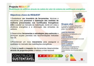 Projecto REQUEST
Reabilitação de edifícios através da cadeia de valor do sistema de certificação energética


 Objectivos chave do REQUEST
 1.  stabelecer um inventário de ferramentas, técnicas e
   E
 esquemas para promover a realização das medidas de
 melhoria preconizadas nos Certificados Energéticos
 (CE) e aceder ao mercado da reabilitação, tendo em vista a   Grupos alvo
                                                              O sucesso do projecto REQUEST
 eficiência energética e a diminuição das emissões de         depende do impacto que tem nos 4
 carbono.                                                     grupo- alvo definidos:

                                                              LADO DA PROCURA
 2.  esenvolver ferramentas e estratégias para estimular e
   D                                                          Proprietários de habitações uni e
 promover acções previstas nas recomendações indicadas        multifamiliares;
                                                              LADO DA OFERTA
 nos CE.
                                                              Profissionais da construção e as suas
                                                              empresas;
 3.  rovidenciar um novo mecanismo para assegurar a
   P                                                          INTERMEDIÁRIOS
                                                              Peritos Qualificados;
 qualidade no mercado das reabilitações energéticas.          REGULADORES
                                                              Agências de energia/governo/
 4.  estar e medir o impacto das ferramentas desenvolvidas
   T                                                          universidades e laboratórios
 através de projectos-piloto a realizar a nível nacional.     independentes reconhecidos para o
                                                              efeito.




                                  www.building-request.eu
 