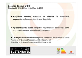 Desafios da nova EPBD
Directiva 2010/31/EU de 19 de Maio de 2010



     Requisitos mínimos baseados em critérios                  de   viabilidade
      económica ao longo do ciclo de vida do edifício.



     Apresentação da classe energética na publicidade ao edifício a partir
      do momento em que seja colocado no mercado;



     Afixação de certificados energéticos na entrada dos edifícios públicos
   A partir de 2012 para edifícios com A>500 m2 de área útil,
   A partir de 2015 para edifícios com A>250 m2 de área útil;
 