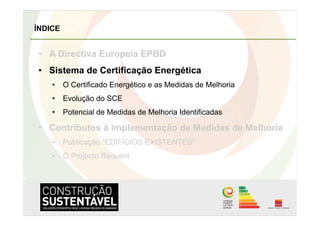 ÍNDICE


•  A Directiva Europeia EPBD
•  Sistema de Certificação Energética
    •  O Certificado Energético e as Medidas de Melhoria
    •  Evolução do SCE
    •  Potencial de Medidas de Melhoria Identificadas

•  Contributos à implementação de Medidas de Melhoria
    •  Publicação “EDIFÍCIOS EXISTENTES”
    •  O Projecto Request
 