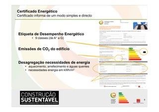 Certificado Energético
Certificado informa de um modo simples e directo




Etiqueta de Desempenho Energético
         •  9 classes (de A+ a G)


Emissões de CO2 do edifício


Desagregação necessidades de energia
     •  aquecimento, arrefecimento e águas quentes
     •  necessidades energia em kWh/m2




                                                     8
 