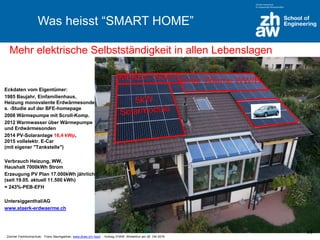Zürcher Fachhochschule; Franz Baumgartner, www.zhaw.ch/~bauf ; Vortrag ZHAW, Winterthur am 26. Okt 2016
Was heisst “SMART HOME”
Eckdaten vom Eigentümer:
1985 Baujahr, Einfamilienhaus,
Heizung monovalente Erdwärmesonden,
s. -Studie auf der BFE-homepage
2008 Wärmepumpe mit Scroll-Komp.
2012 Warmwasser über Wärmepumpe
und Erdwärmesonden
2014 PV-Solaranlage 16,4 kWp,
2015 vollelektr. E-Car
(mit eigener "Tankstelle")
Verbrauch Heizung, WW,
Haushalt 7000kWh Strom
Erzeugung PV Plan 17.000kWh jährlich
(seit 19.05. aktuell 11.500 kWh)
= 243%-PEB-EFH
Untersiggenthal/AG
www.staerk-erdwaerme.ch
Mehr elektrische Selbstständigkeit in allen Lebenslagen
Solar Wärme WW/HMuKEn 150m2
14
 