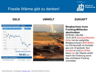 Zürcher Fachhochschule; Franz Baumgartner, www.zhaw.ch/~bauf ; Vortrag ZHAW, Winterthur am 26. Okt 2016
Fossile Wärme gibt zu denken!
GELD UMWELT ZUKUNFT
Bergbauriese muss
Fracking-Milliarden
abschreiben
SPIEGEL ONLINE -
15.01.2016 Zwanzig Milliarden
Dollar hat der weltgrößte
Bergbau-konzern BHP Billiton
ins US-Geschäft mit Schiefer-
gas und -öl gesteckt. Nun
schreibt er rund ein Drittel
davon ab: Der Ölpreis-verfall
macht die Förderung durch
das umstrittene Fracking
unrentabel.
 