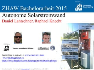 Zürcher Fachhochschule; Franz Baumgartner, www.zhaw.ch/~bauf ; Vortrag ZHAW, Winterthur am 26. Okt 2016
ZHAW Bachelorarbeit 2015
Autonome Solarstromwand
Daniel Lantschner, Raphael Knecht
Betreuer: Prof. Dr. Franz Baumgartner, ZHAW, SoE, IEFE
Winterthur 9. Juli 2015, www.zhaw.ch/~bauf
www.myblueplanet.ch
https://www.facebook.com/Fanpage.myblueplanet/photos/
 