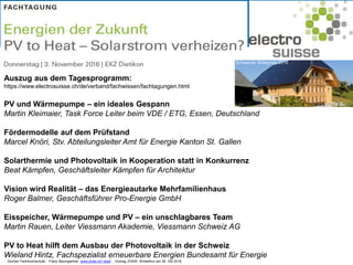 Zürcher Fachhochschule; Franz Baumgartner, www.zhaw.ch/~bauf ; Vortrag ZHAW, Winterthur am 26. Okt 2016
Auszug aus dem Tagesprogramm:
https://www.electrosuisse.ch/de/verband/fachwissen/fachtagungen.html
PV und Wärmepumpe – ein ideales Gespann
Martin Kleimaier, Task Force Leiter beim VDE / ETG, Essen, Deutschland
Fördermodelle auf dem Prüfstand
Marcel Knöri, Stv. Abteilungsleiter Amt für Energie Kanton St. Gallen
Solarthermie und Photovoltaik in Kooperation statt in Konkurrenz
Beat Kämpfen, Geschäftsleiter Kämpfen für Architektur
Vision wird Realität – das Energieautarke Mehrfamilienhaus
Roger Balmer, Geschäftsführer Pro-Energie GmbH
Eisspeicher, Wärmepumpe und PV – ein unschlagbares Team
Martin Rauen, Leiter Viessmann Akademie, Viessmann Schweiz AG
PV to Heat hilft dem Ausbau der Photovoltaik in der Schweiz
Wieland Hintz, Fachspezialist erneuerbare Energien Bundesamt für Energie
Schweizer Solarpreis 2016
 