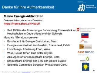 Zürcher Fachhochschule; Franz Baumgartner, www.zhaw.ch/~bauf ; Vortrag ZHAW, Winterthur am 26. Okt 2016
Danke für Ihre Aufmerksamkeit
• Seit 1988 in der Forschung u Entwicklung Photovoltaik an
Hochschulen in Deutschland und der Schweiz
Mandate / Beratungsgremien
• Bundesamt für Energie Direktorium, Bern
• Energiekommission Liechtenstein, Frauenfeld, Feldk.
• Forschungs- Förderung Fond, Wien
• Wiss. Beirat, Smart Grid Solar Bayern
• AEE Agentur für Erneuerbare Energie, Bern
• Erneuerbare Energie der ETG der Electro Suisse
• Scientific Committee European Photovoltaic Conf.
42
Meine Energie-Aktivitäten
Dokumentation siehe zum Downlaod
https://home.zhaw.ch/~bauf/
 