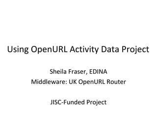 Using OpenURL Activity Data Project Sheila Fraser, EDINA Middleware: UK OpenURL Router JISC-Funded Project 
