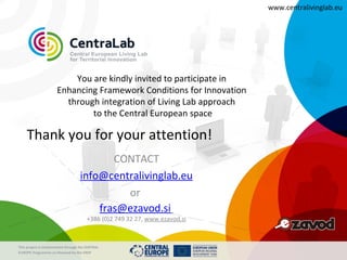 www.centralivinglab.eu




                          You are kindly invited to participate in
                      Enhancing Framework Conditions for Innovation
                        through integration of Living Lab approach
                              to the Central European space

    Thank you for your attention!
                                           CONTACT
                                    info@centralivinglab.eu
                                             or
                                        fras@ezavod.si
                                        +386 (0)2 749 32 27, www.ezavod.si



This project is imolemented through the CENTRAL
EUROPE Programme co-financed by the ERDF
 