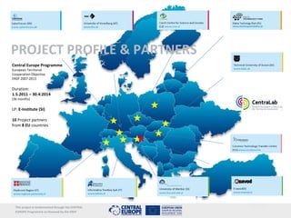 www.centralivinglab.eu




PROJECT PROFILE & PARTNERS
Central Europe Programme
European Territorial
Cooperation Objective
ERDF 2007-2013

Duration:
1.5.2011 – 30.4.2014
(36 months)

LP: E-Institute (SI)

10 Project partners
from 8 EU countries




  This project is imolemented through the CENTRAL
  EUROPE Programme co-financed by the ERDF
 