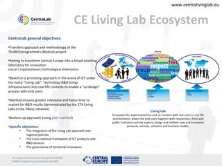 www.centralivinglab.eu


                                                    CE Living Lab Ecosystem
CentraLab general objectives:

•Transfers approach and methodology of the
TN MED programme’s MedLab project

•Aiming to transform Central Europe into a broad-reaching
laboratory for innovation
(social / organizational / technological dimensions)

•Based on a promising approach in the arena of ICT under
the name “Living Lab”. Technology R&D brings
infrastructures into real-life contexts to enable a “co-design”
process with end users

•Method ensures greater relevance and faster time to
market for R&D results (demonstrated by the 274 Living
Labs in the ENoLL network)
                                                                                                 Living Lab
                                                                  Ecosystem for experimentation and co-creation with real users in real life
•Bottom-up approach (using pilot method)                          environments, where the end users together with researchers, firms and
                                                                  public institutions jointly explore, design and validate new and innovative
•Specific objectives:                                                          products, services, solutions and business models.
        •      The integration of the Living Lab approach into
               regional policies
        •      The trans-national framework of ICT products and
               R&D services
        •      The governance of territorial innovation


  This project is imolemented through the CENTRAL
  EUROPE Programme co-financed by the ERDF
 