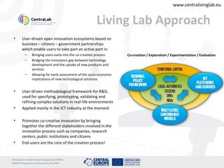 www.centralivinglab.eu


                                                           Living Lab Approach
 •       User-driven open innovation ecosystems based on
         business – citizens – government partnerships
         which enable users to take part an active part in:
           –      Bringing users early into the co-creation process     Co-creation / Exploration / Experimentation / Evaluation
           –      Bridging the innovation gap between technology
                  development and the uptake of new products and
                  services
           –      Allowing for early assessment of the socio-economic
                  implications of new technological solutions


 •       User-driven methodological framework for R&D,
         used for specifying, prototyping, validating and
         refining complex solutions in real-life environments
 •       Applied mainly in the ICT industry at the moment

 •       Promotes co-creative innovation by bringing
         together the different stakeholders involved in the
         innovation process such as companies, research
         centers, public institutions and citizens
 •       End-users are the core of the creation process!


This project is imolemented through the CENTRAL
EUROPE Programme co-financed by the ERDF
 