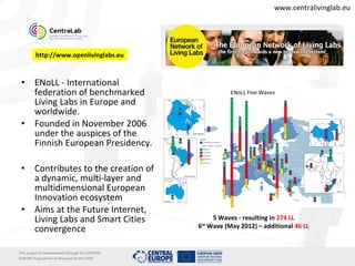 www.centralivinglab.eu




         http://www.openlivinglabs.eu



 •       ENoLL - International
         federation of benchmarked
         Living Labs in Europe and
         worldwide.
 •       Founded in November 2006
         under the auspices of the
         Finnish European Presidency.

 •       Contributes to the creation of
         a dynamic, multi-layer and
         multidimensional European
         Innovation ecosystem
 •       Aims at the Future Internet,
         Living Labs and Smart Cities                    5 Waves - resulting in 274 LL
                                                      6 Wave (May 2012) – additional 46 LL
                                                       th
         convergence

This project is imolemented through the CENTRAL   5
EUROPE Programme co-financed by the ERDF
 