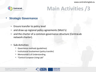 www.centralivinglab.eu


                                                            Main Activities /3
 • Strategic Governance

           – Ensure transfer to policy level
           – and draw up regional policy agreements (MoU’s)
           – and the charter of a common governance structure (CentraLab
             network charter).

           – Sub-Activities:
                     •    Governance methods (guidelines)
                     •    Institutional involvement (policy transfer)
                     •    Memoranda’s of Understanding.
                     •    “Central European Living Lab”



This project is imolemented through the CENTRAL
EUROPE Programme co-financed by the ERDF
 
