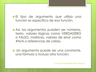  El   tipo de argumento que utiliza una
    función es específico de esa función.

 Así,  los argumentos pueden ser números,
    texto, valores lógicos como VERDADERO
    o FALSO, matrices, valores de error como
    #N/A o referencias de celda.

   Un argumento puede ser una constante,
    una fórmula o incluso otra función.

                           LI. María de los Ángeles Merino Basurto
 