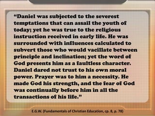 “Daniel was subjected to the severest
temptations that can assail the youth of
today; yet he was true to the religious
instruction received in early life. He was
surrounded with influences calculated to
subvert those who would vacillate between
principle and inclination; yet the word of
God presents him as a faultless character.
Daniel dared not trust to his own moral
power. Prayer was to him a necessity. He
made God his strength, and the fear of God
was continually before him in all the
transactions of his life.”
E.G.W. (Fundamentals of Christian Education, cp. 8, p. 78)
 
