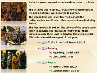 Nebuchadnezzar entered Jerusalem three times to subdue
it.
The last time was in 586 BC. Jerusalem was destroyed and
the people of Israel was deported to Babylon.
The second time was in 597 BC. The king took the
craftsmen, blacksmiths and other important men (including
Ezekiel).
The first time was in 605 BC. The princes of the people were
taken to Babylon. The idea was to "babylonize" those
princes to make them loyal to Babylon. Daniel, Hannaniah,
Mishael and Azariah were part of that group.
God is in control. Daniel 1:1-2, 21
Training:
Paganizing. Daniel 1:3-7
Diet. Daniel 1:8-16
Results:
Perfect. Daniel 1:4, 17
Superior. Daniel 1:18-20
 