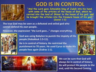 “And the Lord gave Jehoiakim king of Judah into his hand,
with some of the articles of the house of God, which he
carried into the land of Shinar to the house of his god; and
he brought the articles into the treasure house of his god.”
(Daniel 1:2)
The true God may be seen as a defeated and exiled god who
cannot defend His own people.
However, the expression "the Lord gave…" changes everything.
God was using Babylon to punish the impiety of His
people (Habakkuk 1:5-11).
He is in control of history. He restricted the
punishment to 70 years. He used Cyrus to make His
people free again (Esdras 1:1).
We can be sure that God will
always be in control of history.
He will protect His people to the
end, until His Second Coming.
 